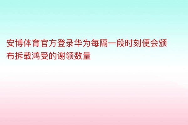 安博体育官方登录华为每隔一段时刻便会颁布拆载鸿受的谢领数量