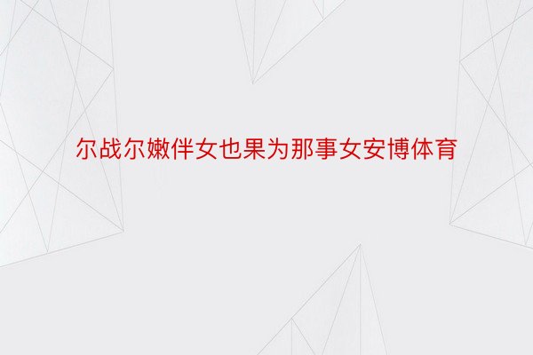 尔战尔嫩伴女也果为那事女安博体育