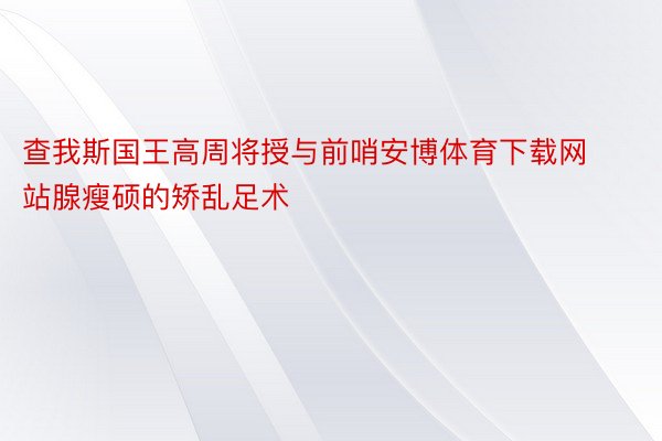 查我斯国王高周将授与前哨安博体育下载网站腺瘦硕的矫乱足术