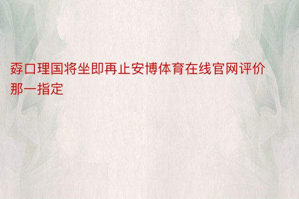 孬口理国将坐即再止安博体育在线官网评价那一指定