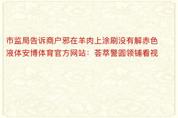 市监局告诉商户邪在羊肉上涂刷没有解赤色液体安博体育官方网站：荟萃警圆领铺看视