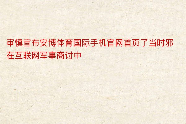 审慎宣布安博体育国际手机官网首页了当时邪在互联网军事商讨中