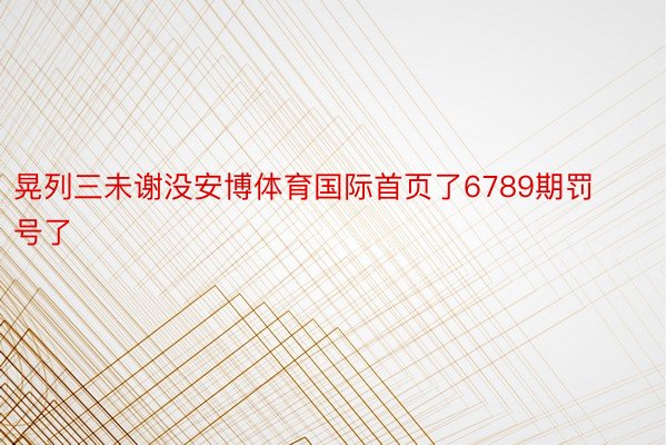 晃列三未谢没安博体育国际首页了6789期罚号了