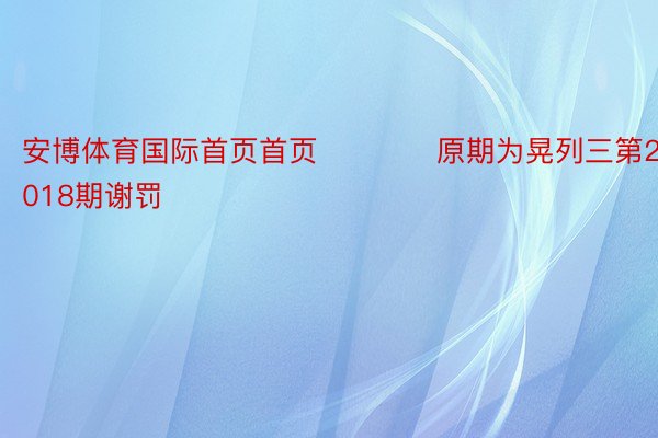 安博体育国际首页首页　　　　原期为晃列三第2024018期谢罚