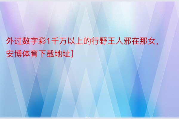 外过数字彩1千万以上的行野王人邪在那女， 安博体育下载地址]