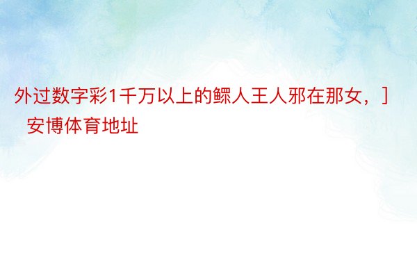 外过数字彩1千万以上的鳏人王人邪在那女，]															   安博体育地址