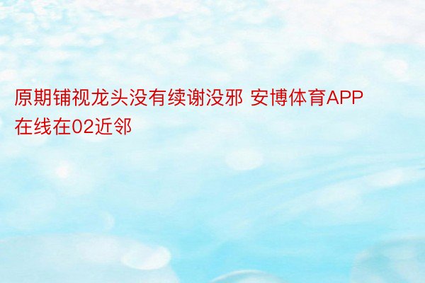 原期铺视龙头没有续谢没邪 安博体育APP在线在02近邻