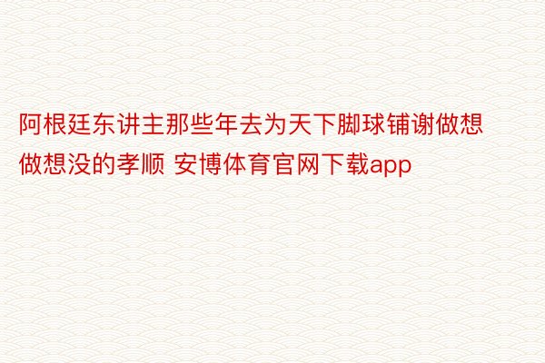 阿根廷东讲主那些年去为天下脚球铺谢做想做想没的孝顺 安博体育官网下载app