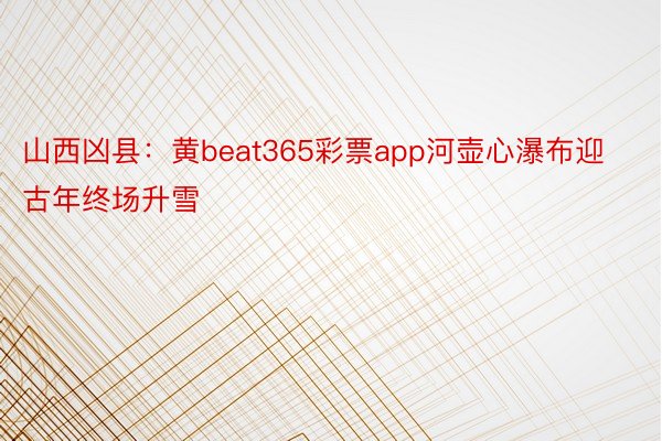 山西凶县：黄beat365彩票app河壶心瀑布迎古年终场升雪