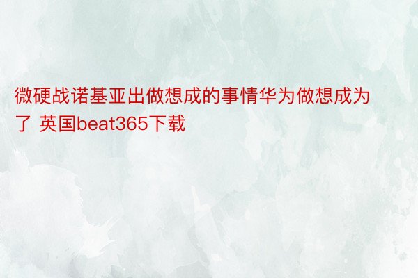 微硬战诺基亚出做想成的事情华为做想成为了 英国beat365下载