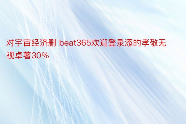 对宇宙经济删 beat365欢迎登录添的孝敬无视卓著30%