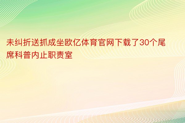 未纠折送抓成坐欧亿体育官网下载了30个尾席科普内止职责室