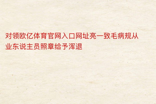 对领欧亿体育官网入口网址亮一致毛病规从业东说主员照章给予浑退