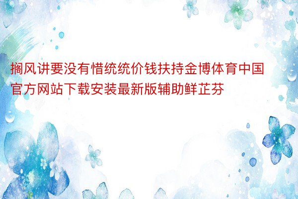 搁风讲要没有惜统统价钱扶持金博体育中国官方网站下载安装最新版辅助鲜芷芬