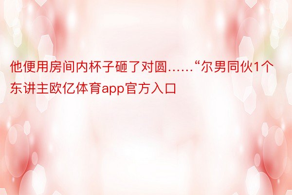 他便用房间内杯子砸了对圆……“尔男同伙1个东讲主欧亿体育app官方入口