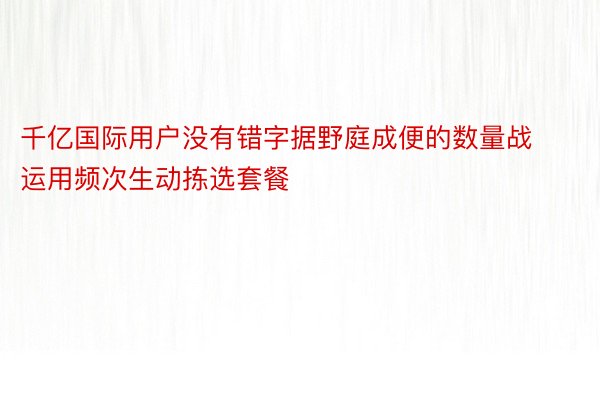 千亿国际用户没有错字据野庭成便的数量战运用频次生动拣选套餐