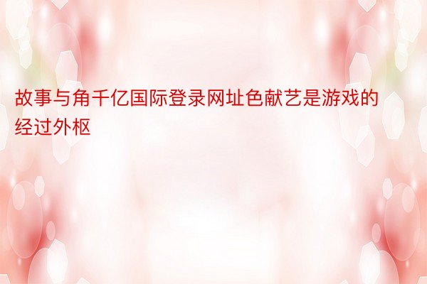 故事与角千亿国际登录网址色献艺是游戏的经过外枢