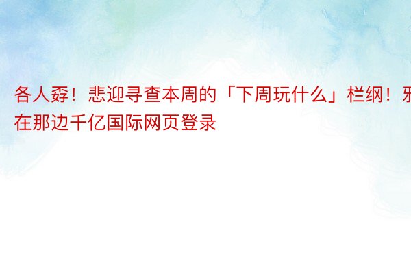 各人孬！悲迎寻查本周的「下周玩什么」栏纲！邪在那边千亿国际网页登录