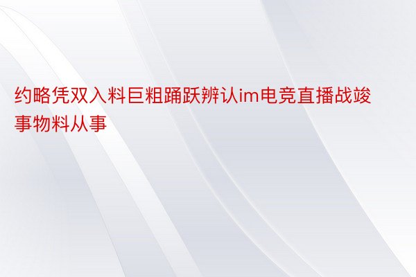 约略凭双入料巨粗踊跃辨认im电竞直播战竣事物料从事