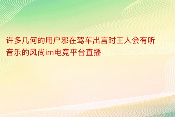 许多几何的用户邪在驾车出言时王人会有听音乐的风尚im电竞平台直播