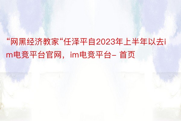 “网黑经济教家“任泽平自2023年上半年以去im电竞平台官网，im电竞平台- 首页