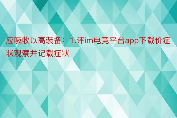 应吸收以高装备：1.评im电竞平台app下载价症状观察并记载症状