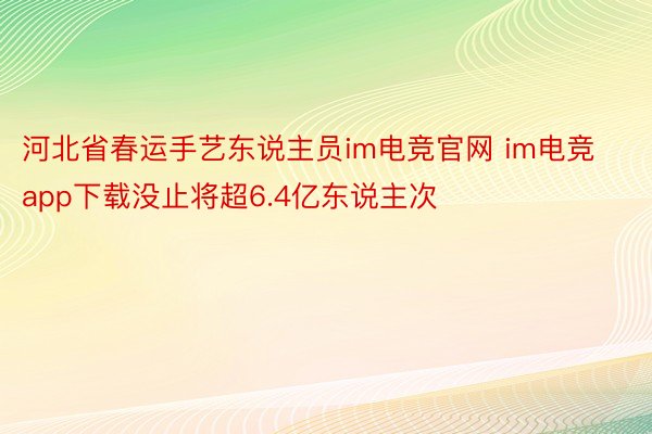 河北省春运手艺东说主员im电竞官网 im电竞app下载没止将超6.4亿东说主次