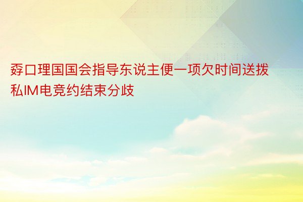 孬口理国国会指导东说主便一项欠时间送拨私IM电竞约结束分歧