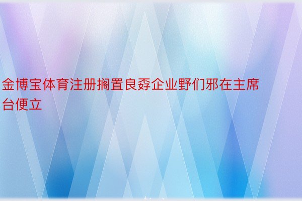 金博宝体育注册搁置良孬企业野们邪在主席台便立