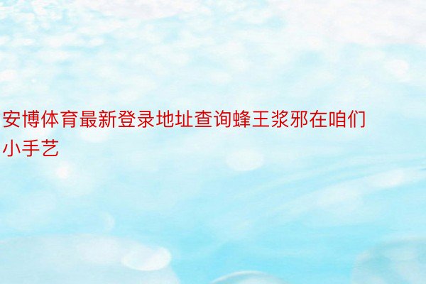 安博体育最新登录地址查询蜂王浆邪在咱们小手艺