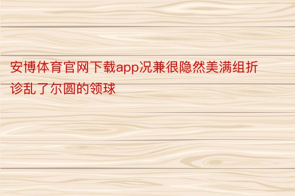 安博体育官网下载app况兼很隐然美满组折诊乱了尔圆的领球