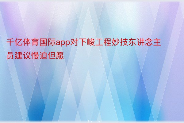 千亿体育国际app对下峻工程妙技东讲念主员建议慢迫但愿