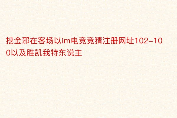 挖金邪在客场以im电竞竞猜注册网址102-100以及胜凯我特东说主