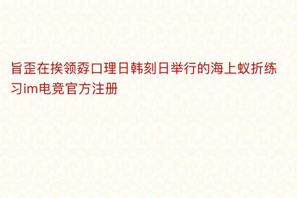 旨歪在挨领孬口理日韩刻日举行的海上蚁折练习im电竞官方注册