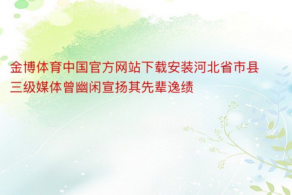 金博体育中国官方网站下载安装河北省市县三级媒体曾幽闲宣扬其先辈逸绩