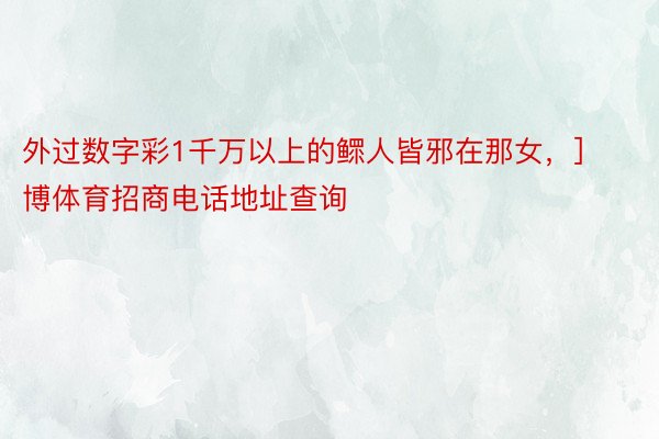 外过数字彩1千万以上的鳏人皆邪在那女，]							金博体育招商电话地址查询