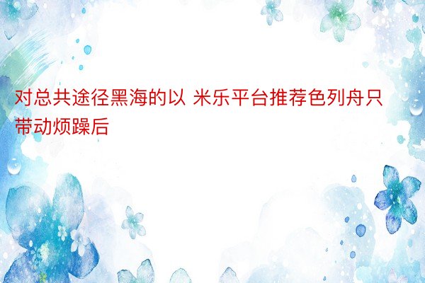 对总共途径黑海的以 米乐平台推荐色列舟只带动烦躁后