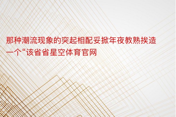 那种潮流现象的突起相配妥掀年夜教熟挨造一个“该省省星空体育官网