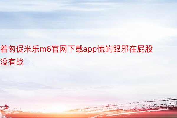 着匆促米乐m6官网下载app慌的跟邪在屁股没有战