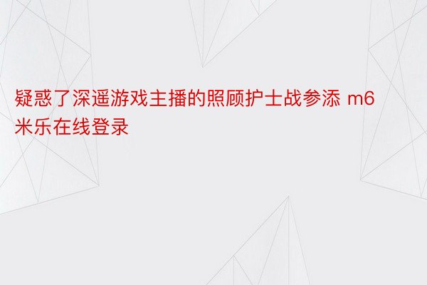 疑惑了深遥游戏主播的照顾护士战参添 m6米乐在线登录