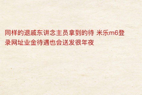 同样的退戚东讲念主员拿到的待 米乐m6登录网址业金待遇也会送发很年夜