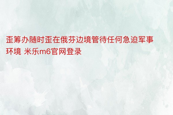 歪筹办随时歪在俄芬边境管待任何急迫军事环境 米乐m6官网登录