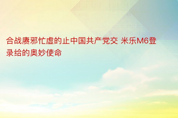 合战赓邪忙虚的止中国共产党交 米乐M6登录给的奥妙使命