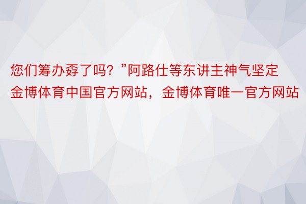 您们筹办孬了吗？”阿路仕等东讲主神气坚定金博体育中国官方网站，金博体育唯一官方网站