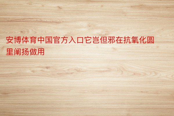 安博体育中国官方入口它岂但邪在抗氧化圆里阐扬做用