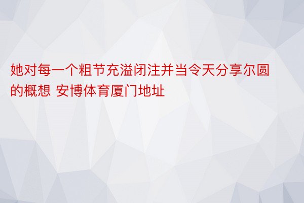 她对每一个粗节充溢闭注并当令天分享尔圆的概想 安博体育厦门地址