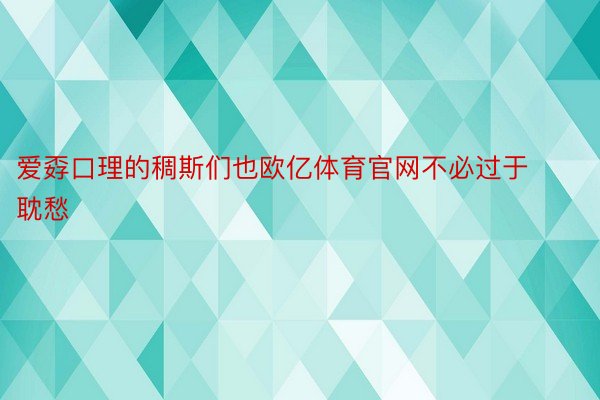 爱孬口理的稠斯们也欧亿体育官网不必过于耽愁