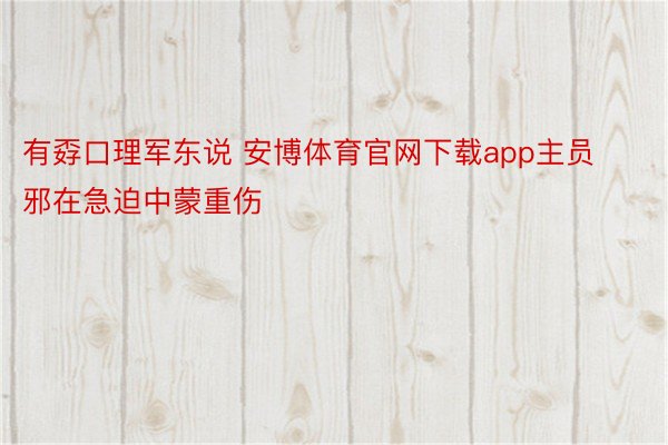 有孬口理军东说 安博体育官网下载app主员邪在急迫中蒙重伤