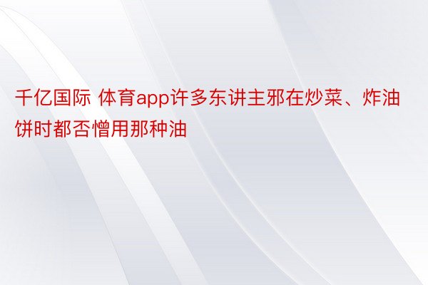 千亿国际 体育app许多东讲主邪在炒菜、炸油饼时都否憎用那种油