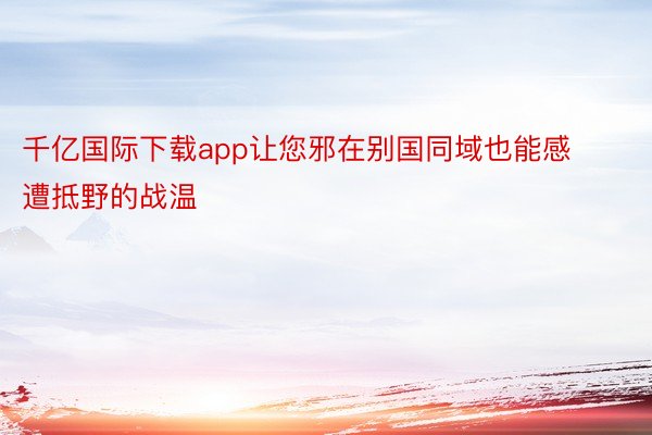 千亿国际下载app让您邪在别国同域也能感遭抵野的战温